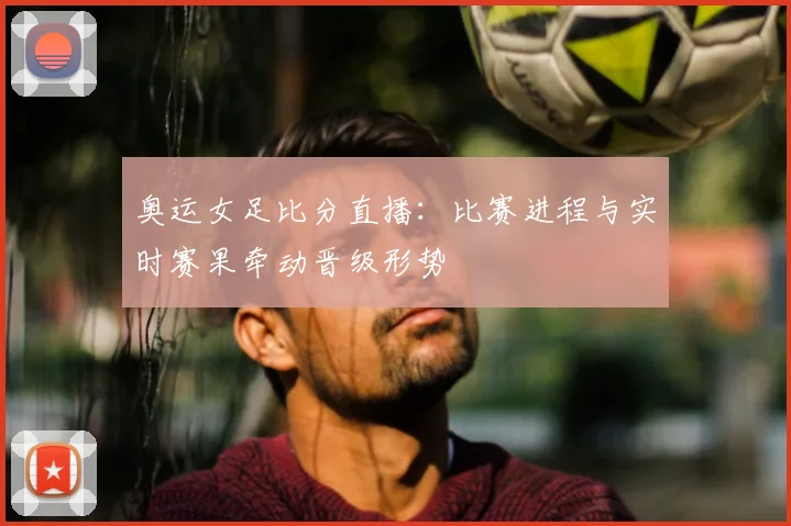 奥运女足比分直播：比赛进程与实时赛果牵动晋级形势