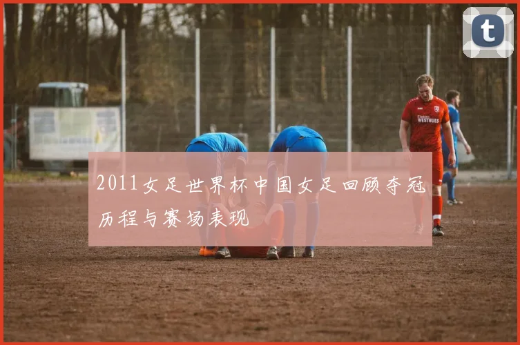 2011女足世界杯中国女足回顾夺冠历程与赛场表现