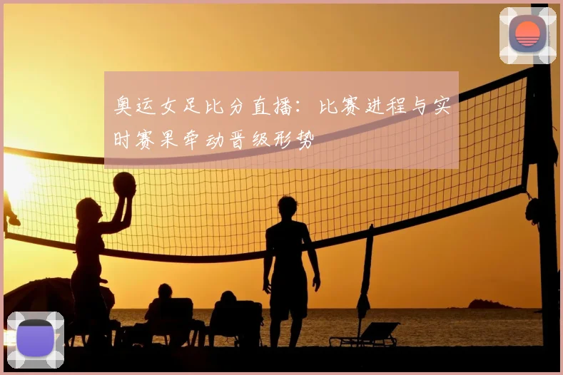 奥运女足比分直播：比赛进程与实时赛果牵动晋级形势