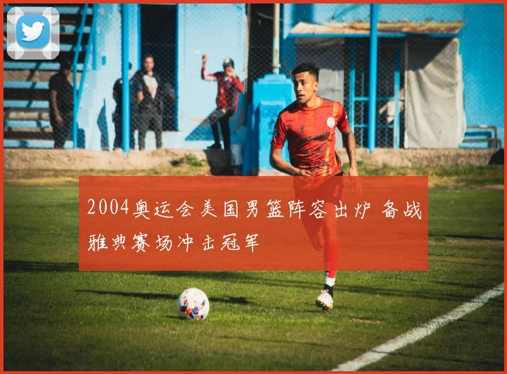 2004奥运会美国男篮阵容出炉 备战雅典赛场冲击冠军