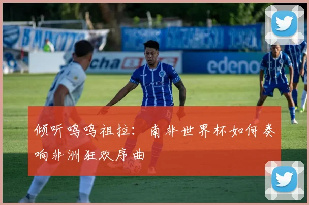 倾听呜呜祖拉:南非世界杯如何奏响非洲狂欢序曲