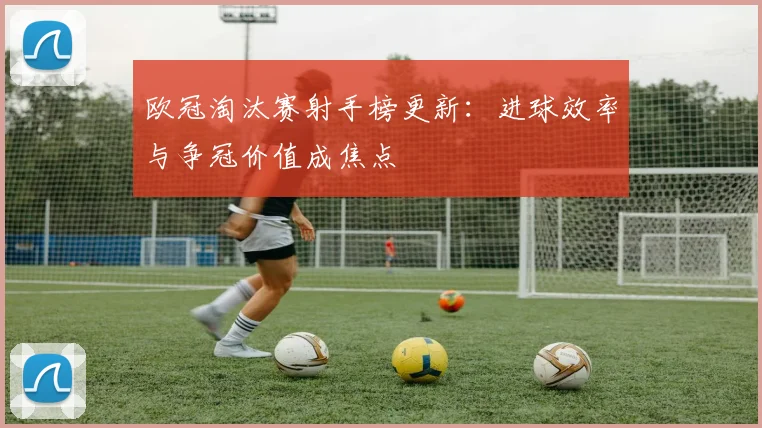 欧冠淘汰赛射手榜更新：进球效率与争冠价值成焦点