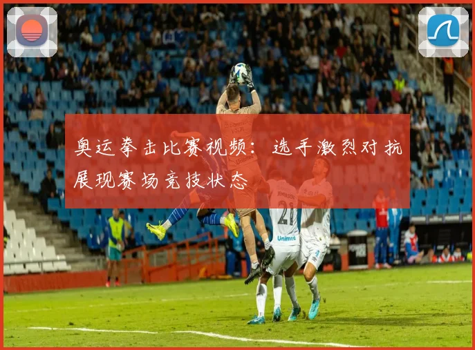 奥运拳击比赛视频：选手激烈对抗展现赛场竞技状态