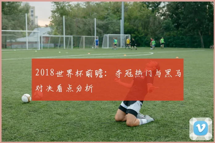 2018世界杯前瞻：夺冠热门与黑马对决看点分析