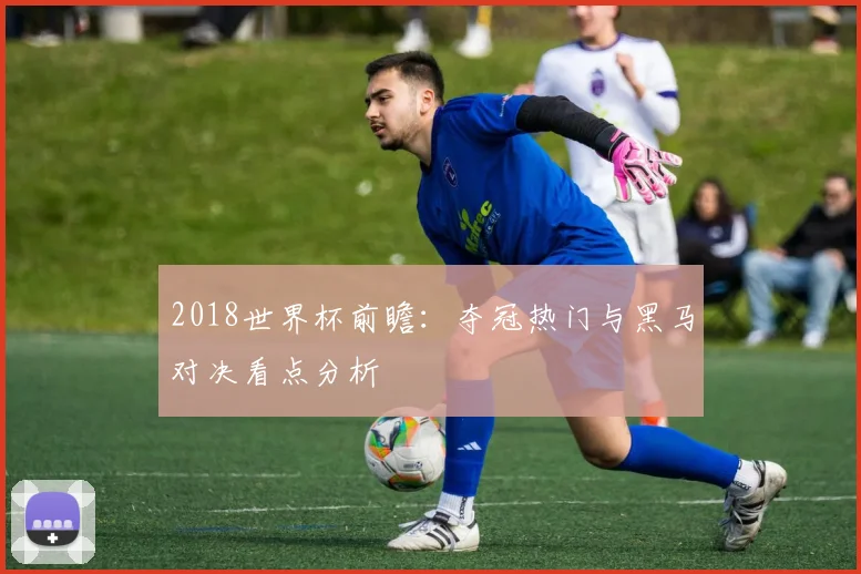 2018世界杯前瞻:夺冠热门与黑马对决看点分析