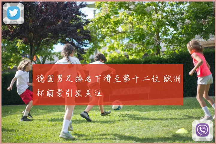 德国男足排名下滑至第十二位 欧洲杯前景引发关注
