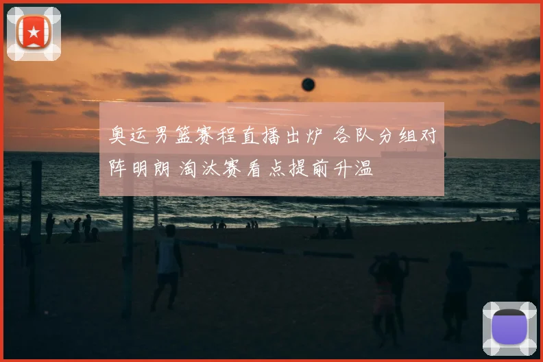 奥运男篮赛程直播出炉 各队分组对阵明朗 淘汰赛看点提前升温