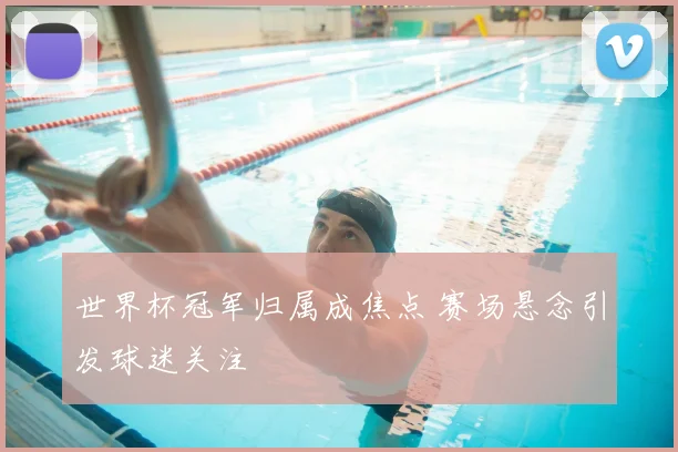 世界杯冠军归属成焦点 赛场悬念引发球迷关注