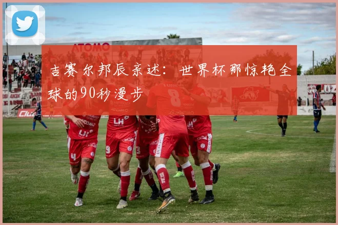 吉赛尔邦辰亲述：世界杯那惊艳全球的90秒漫步