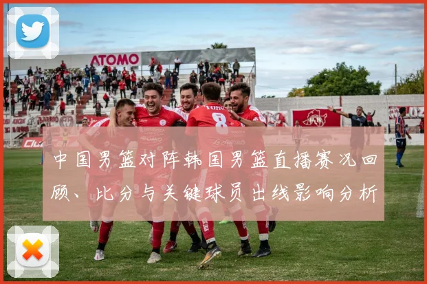 中国男篮对阵韩国男篮直播赛况回顾、比分与关键球员出线影响分析