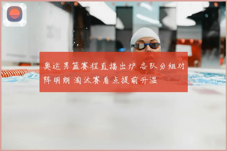 奥运男篮赛程直播出炉 各队分组对阵明朗 淘汰赛看点提前升温