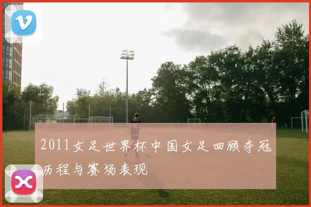 2011女足世界杯中国女足回顾夺冠历程与赛场表现