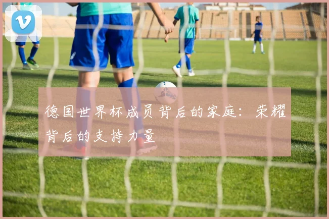 德国世界杯成员背后的家庭:荣耀背后的支持力量