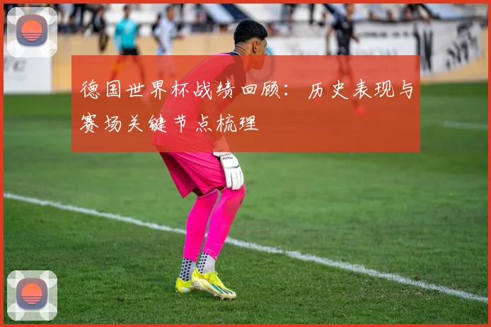 德国世界杯战绩回顾:历史表现与赛场关键节点梳理