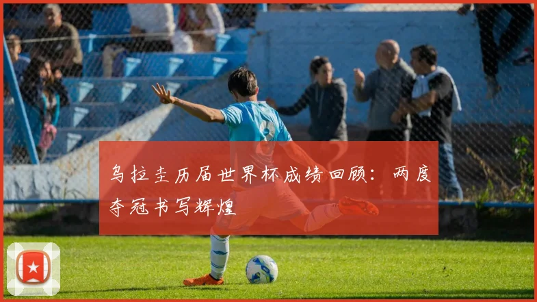 乌拉圭历届世界杯成绩回顾：两度夺冠书写辉煌