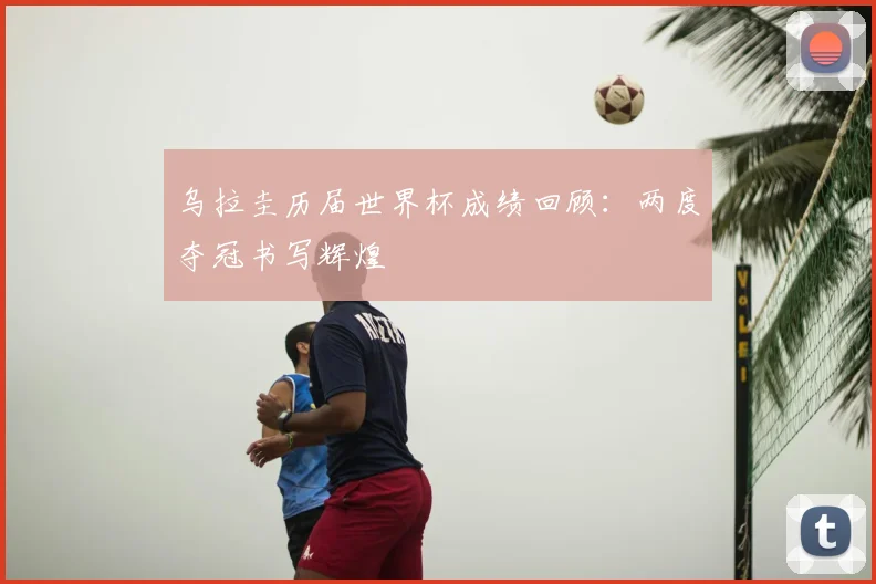 乌拉圭历届世界杯成绩回顾:两度夺冠书写辉煌
