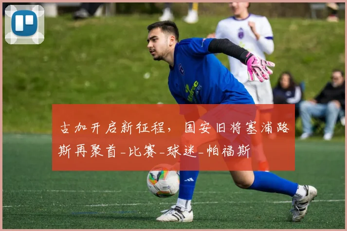 古加开启新征程，国安旧将塞浦路斯再聚首_比赛_球迷_帕福斯