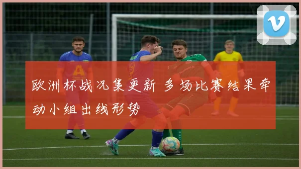 欧洲杯战况集更新 多场比赛结果牵动小组出线形势