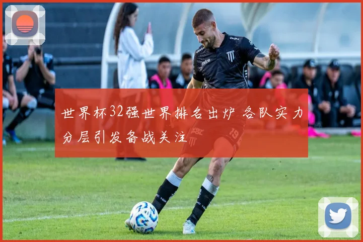 世界杯32强世界排名出炉 各队实力分层引发备战关注