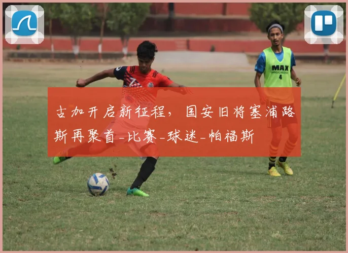 古加开启新征程,国安旧将塞浦路斯再聚首_比赛_球迷_帕福斯